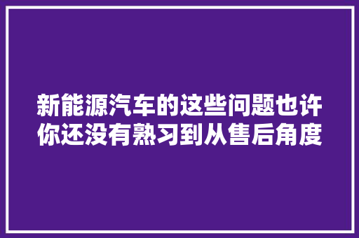 新能源汽车的这些问题也许你还没有熟习到从售后角度谈新能源