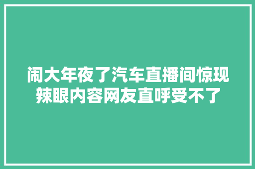 闹大年夜了汽车直播间惊现辣眼内容网友直呼受不了