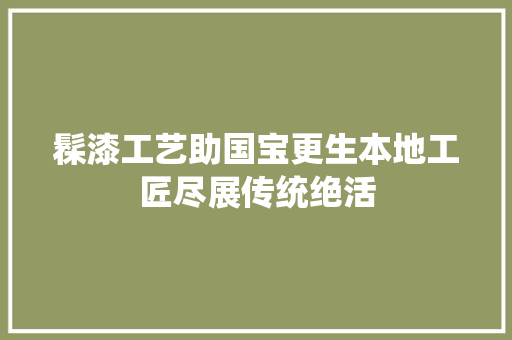 髹漆工艺助国宝更生本地工匠尽展传统绝活