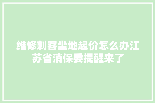 维修刺客坐地起价怎么办江苏省消保委提醒来了