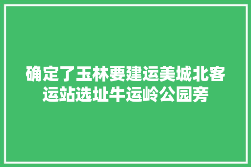 确定了玉林要建运美城北客运站选址牛运岭公园旁