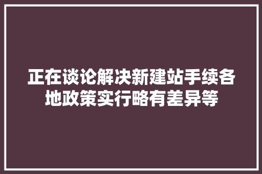 正在谈论解决新建站手续各地政策实行略有差异等