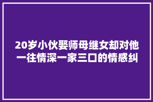20岁小伙娶师母继女却对他一往情深一家三口的情感纠葛