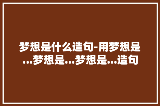 梦想是什么造句-用梦想是...梦想是...梦想是...造句