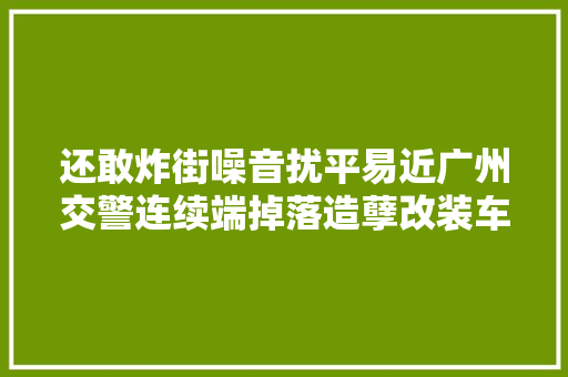 还敢炸街噪音扰平易近广州交警连续端掉落造孽改装车辆窝点