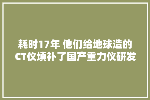 耗时17年 他们给地球造的CT仪填补了国产重力仪研发的空白