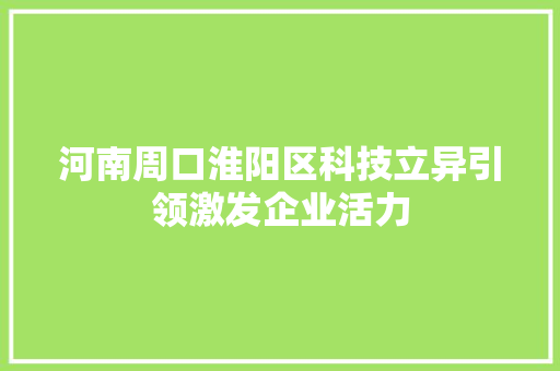 河南周口淮阳区科技立异引领激发企业活力