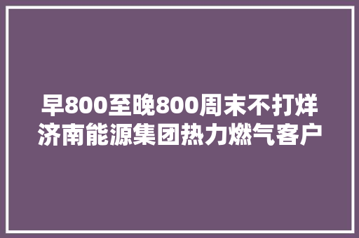 早800至晚800周末不打烊济南能源集团热力燃气客户做事中央启动延时做事
