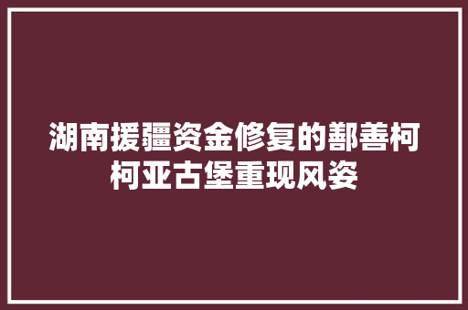 湖南援疆资金修复的鄯善柯柯亚古堡重现风姿