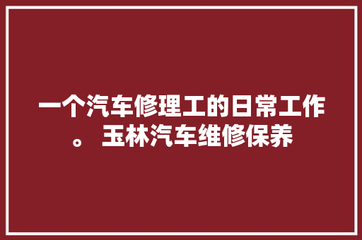 一个汽车修理工的日常工作。 玉林汽车维修保养 汽车知识