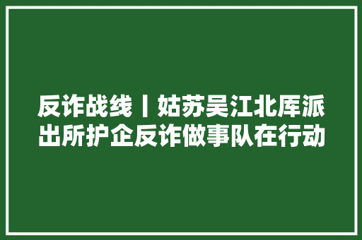 反诈战线丨姑苏吴江北厍派出所护企反诈做事队在行动 为企业避免经济损失近切切元