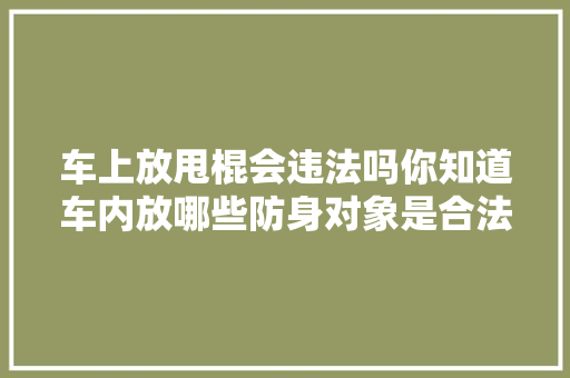 车上放甩棍会违法吗你知道车内放哪些防身对象是合法的吗