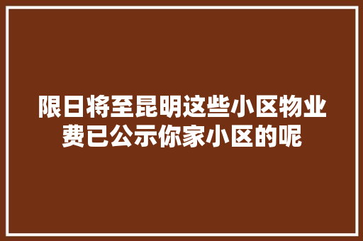 限日将至昆明这些小区物业费已公示你家小区的呢