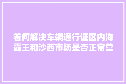 若何解决车辆通行证区内海霸王和沙西市场是否正常营业热点答疑→