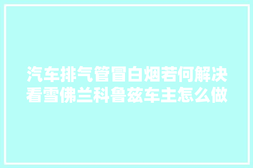 汽车排气管冒白烟若何解决看雪佛兰科鲁兹车主怎么做的