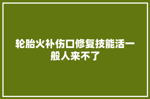轮胎火补伤口修复技能活一般人来不了