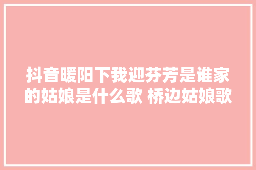 抖音暖阳下我迎芬芳是谁家的姑娘是什么歌 桥边姑娘歌词完整版介绍 休闲娱乐