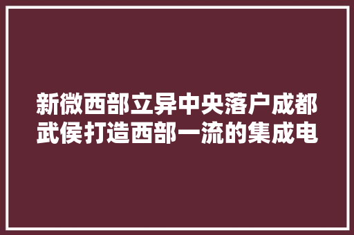 新微西部立异中央落户成都武侯打造西部一流的集成电路家当集群