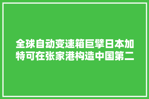 全球自动变速箱巨擘日本加特可在张家港构造中国第二分娩基地