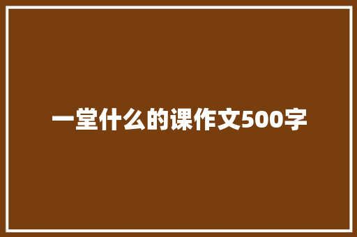 一堂什么的课作文500字 知识百科