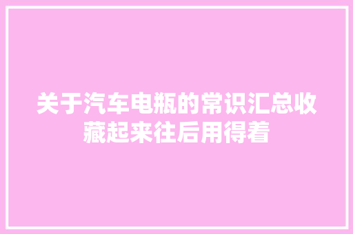 关于汽车电瓶的常识汇总收藏起来往后用得着