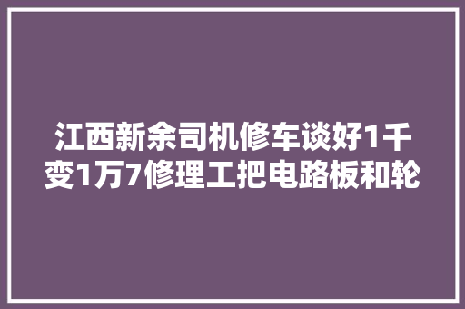 江西新余司机修车谈好1千变1万7修理工把电路板和轮胎卸掉落 汽车知识