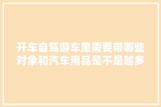 开车自驾游车里需要带哪些对象和汽车用品是不是越多越好