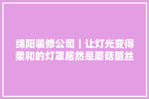 绵阳装修公司｜让灯光变得柔和的灯罩居然是蘑菇菌丝体做的