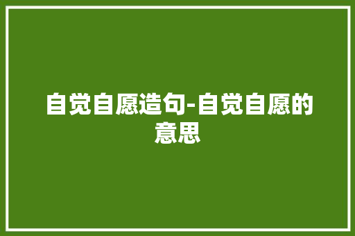 自觉自愿造句-自觉自愿的意思