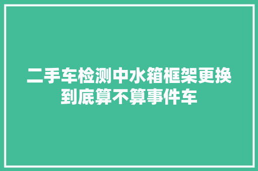 二手车检测中水箱框架更换到底算不算事件车