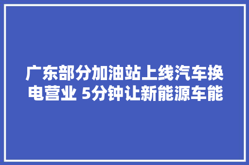 广东部分加油站上线汽车换电营业 5分钟让新能源车能量满格