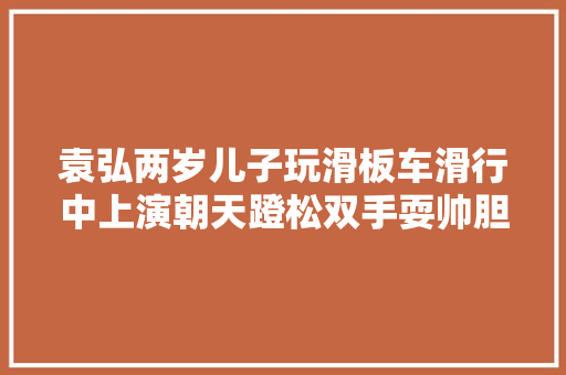袁弘两岁儿子玩滑板车滑行中上演朝天蹬松双手耍帅胆子超大年夜