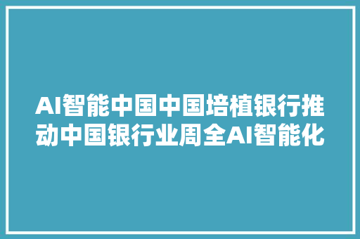 AI智能中国中国培植银行推动中国银行业周全AI智能化