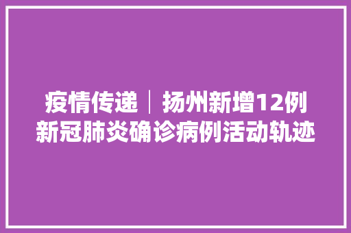 疫情传递│扬州新增12例新冠肺炎确诊病例活动轨迹公布