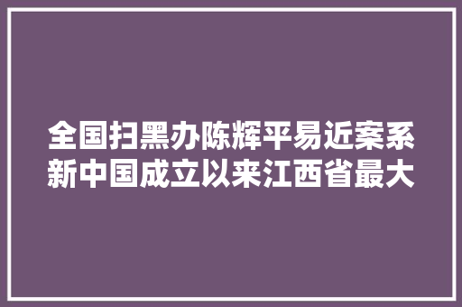 全国扫黑办陈辉平易近案系新中国成立以来江西省最大年夜黑社会性质组织案件 汽车知识