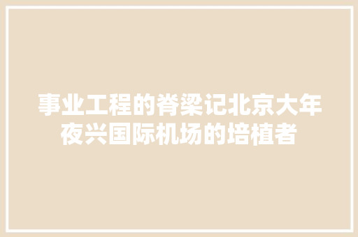 事业工程的脊梁记北京大年夜兴国际机场的培植者