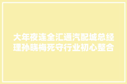 大年夜连全汇通汽配城总经理孙晓梅死守行业初心整合大年夜连汽车后市场