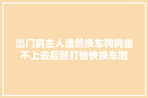 出门前主人溘然换车狗狗坐不上去后殴打他快换车啦