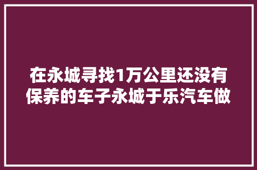 在永城寻找1万公里还没有保养的车子永城于乐汽车做事