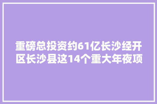 重磅总投资约61亿长沙经开区长沙县这14个重大年夜项目开工你最关心哪个