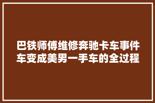 巴铁师傅维修奔驰卡车事件车变成美男一手车的全过程