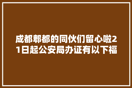 成都郫都的同伙们留心啦21日起公安局办证有以下福利