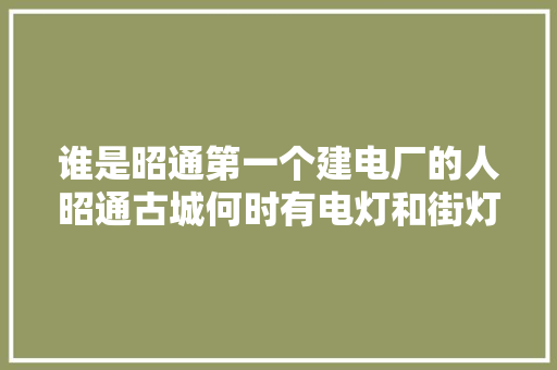 谁是昭通第一个建电厂的人昭通古城何时有电灯和街灯