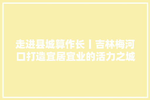 走进县城算作长丨吉林梅河口打造宜居宜业的活力之城