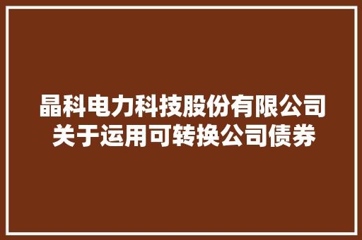 晶科电力科技股份有限公司 关于运用可转换公司债券募集资金对 募投项目实施主体增资或供应无息 借钱实施募投项目的通知书记