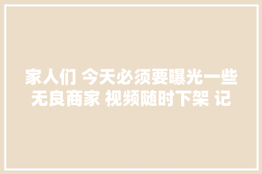 家人们 今天必须要曝光一些无良商家 视频随时下架 记得