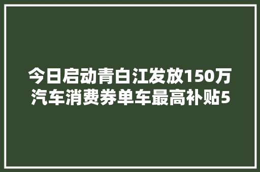 今日启动青白江发放150万汽车消费券单车最高补贴5000元
