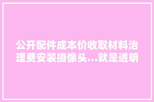 公开配件成本价收取材料治理费安装摄像头…就是透明修车吗