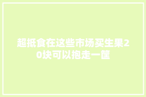 超抵食在这些市场买生果20块可以抱走一筐 汽车知识