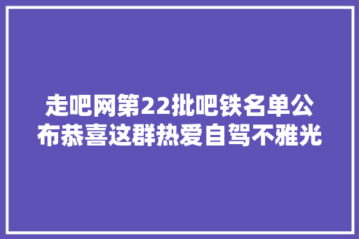走吧网第22批吧铁名单公布恭喜这群热爱自驾不雅光的老青年们